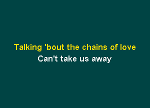 Talking 'bout the chains of love

Can't take us away
