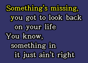 Somethings missing,
you got to look back
on your life

You know,
something in
it just aink right