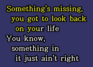 Somethings missing,
you got to look back
on your life

You know,
something in
it just aink right