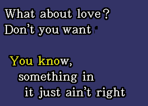 What about love?
Dorft you want

You know,
something in
it just aink right