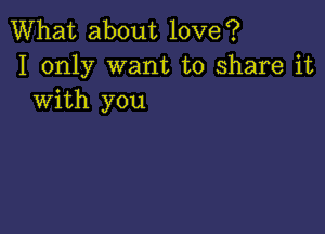 What about love?
I only want to share it
with you