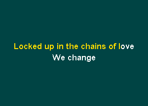 Locked up in the chains of love

We change