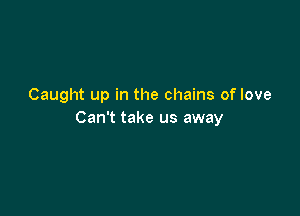 Caught up in the chains of love

Can't take us away