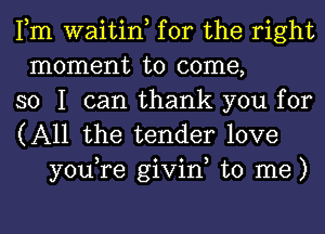 Fm waitin, for the right
moment to come,
so I can thank you for

(All the tender love
you,re givin, to me)