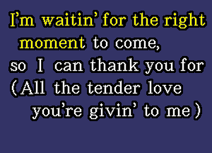 Fm waitin, for the right
moment to come,
so I can thank you for

(All the tender love
you,re givin, to me)