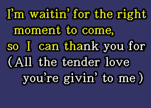 Fm waitin, for the right
moment to come,
so I can thank you for

(All the tender love
you,re givin, to me)