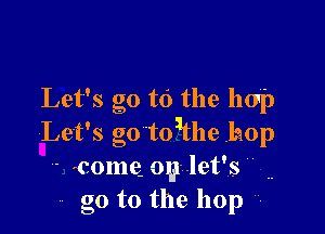 Let's go to the hop

Let's g0to1the .laop
- come. oylet's ..
go to the hop 7