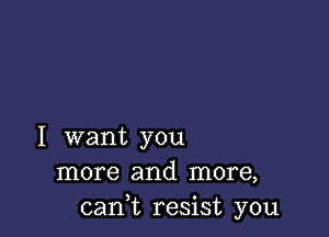 I want you
more and more,
cant resist you