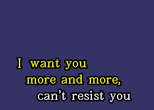 I want you
more and more,
cant resist you