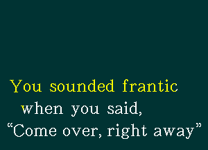 You sounded frantic
When you said,
Tome over, right awayn