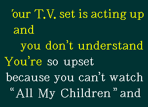 bur T.V. set is acting up
and
you don,t understand
You,re so upset

because you can,t watch
cA11 My Children 3, and