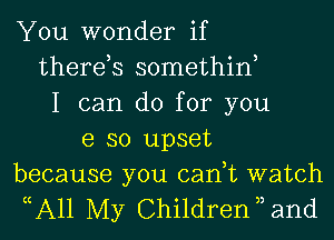 You wonder if
therds somethiw
I can do for you

e so upset
because you can,t watch

( A1l My Children ) and