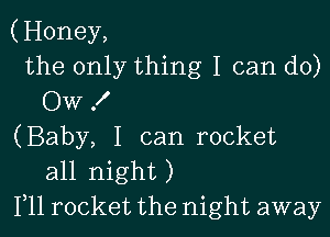 (Honey,
the only thing I can do)
Ow 1'

(Baby, I can rocket
all night)
Illl rocket the night away
