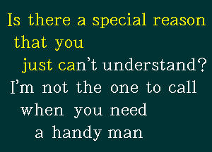 Is there a special reason
that you
just cant understand?
Fm not the one to call
When you need
a handy man