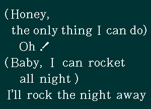 (Honey,
the only thing I can do)
Oh f

(Baby, I can rocket
all night)
Illl rock the night away