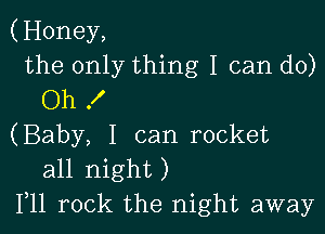 (Honey,
the only thing I can do)
Oh f

(Baby, I can rocket
all night)
Illl rock the night away