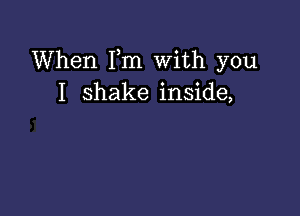 When Fm With you
I shake inside,