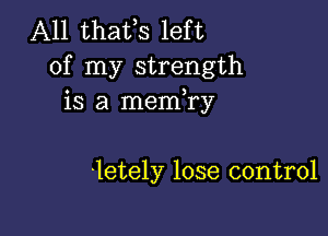 A11 thafs left
of my strength
is a memTy

-1ete1y lose control