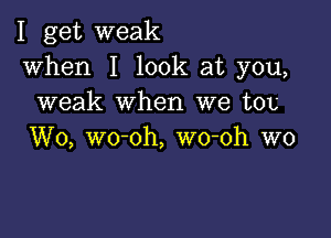 I get weak
when I look at you,
weak when we ton

W0, wo-oh, wo-oh W0