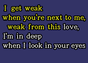 I get weak

When you,re next to me,
weak from this love,

Fm in deep

When I look in your eyes