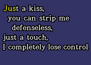 Just a kiss,
you can strip me
defenseless,

just a touch,
I completely lose control