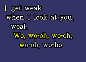 I get weak

when I look at you,
weal

W0, wo-oh, wo-oh,
wo-oh, wo-ho