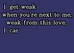 I get weak
When youTe next to me,
weak from this love,

I car