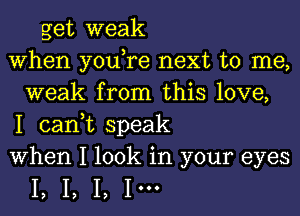 get weak
When you,re next to me,
weak from this love,
I can,t speak
When I look in your eyes

I, I, I, 1'