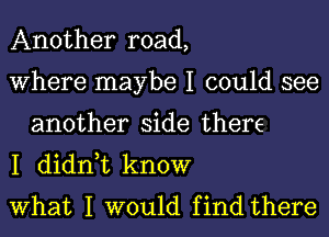 Another road,

Where maybe I could see
another side there

I didn,t know

What I would find there