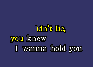 1dn,t lie,

you knew
I wanna hold you