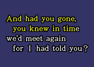 And had you gone,
you knew in time

we,d meet again
for I had told you?