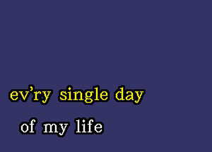 ev,ry single day

of my life