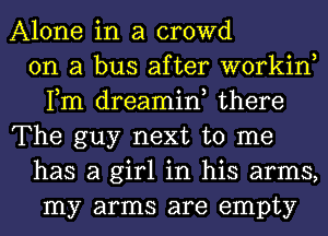 Alone in a crowd
on a bus after workin,
Fm dreamin, there
The guy next to me
has a girl in his arms,
my arms are empty