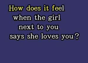 How does it feel
when the girl
next to you

says she loves you?