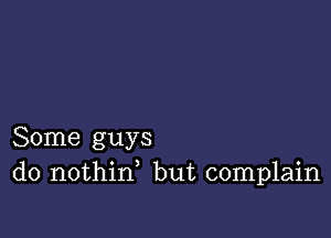 Some guys
do nothid but complain