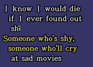 I know I would die

if I ever found out
sh?

Someone whds shy,
someone whdll cry
at sad movies