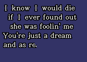 I know I would die
if I ever found out
she was foolin me

You,re just a dream
and as re.