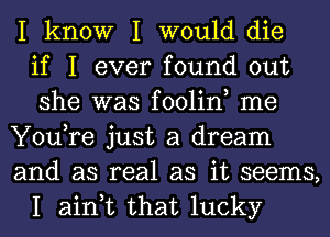 I know I would die
if I ever found out
she was foolin, me
You,re just a dream
and as real as it seems,
I ain,t that lucky