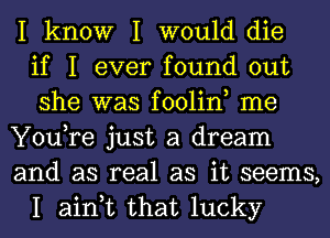 I know I would die
if I ever found out
she was foolin, me
You,re just a dream
and as real as it seems,
I ain,t that lucky