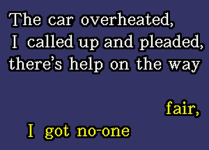 The car overheated,
I called up and pleaded,
therds help on the way

f air,
I got no-one