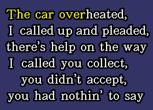 The car overheated,

I called up and pleaded,

therds help on the way

I called you collect,
you didn,t accept,

you had nothiny to say