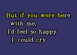 But if you were here
with me,

Fd feel so happy
I could cry