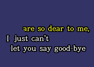 are so dear to me,

I just cam
let you say good-bye