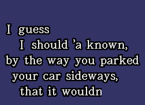 I guess
I should ,a known,

by the way you parked
your car sideways,
that it wouldn