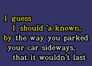 I guess
I should ta known,
by the way you parked
your car sideways,
that it wouldntt last