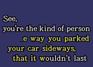 See,
youtre the kind of person
.e way you parked
your car sideways,
that it wouldntt last