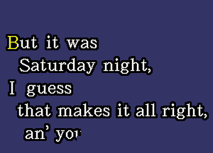 But it was
Saturday night,

I guess
that makes it all right,
an, yov