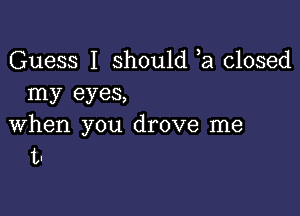 Guess I should ,a closed
my eyes,

when you drove me
t-