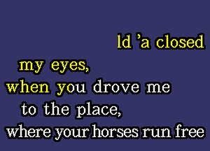 1d ,a closed
my eyes,

when you drove me
to the place,
Where your horses run free