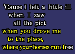 ,Cause I felt a little ill
When I saw
all the pict
When you drove me
to the place,
Where your horses run free